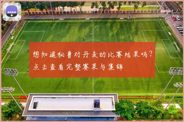想知道秘鲁对丹麦的比赛结果吗？点击查看完整赛果与集锦