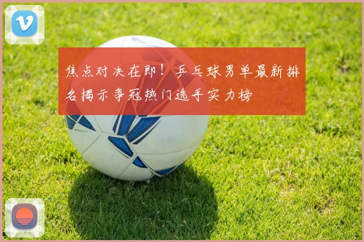 焦点对决在即!乒乓球男单最新排名揭示争冠热门选手实力榜