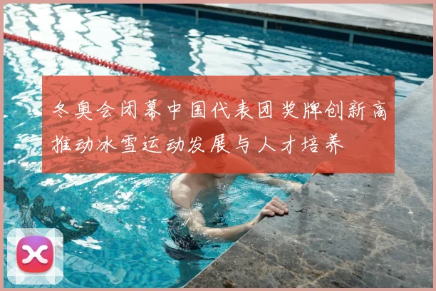 冬奥会闭幕中国代表团奖牌创新高推动冰雪运动发展与人才培养