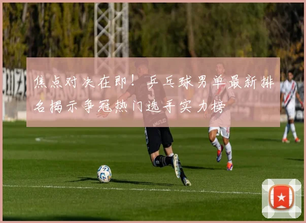 焦点对决在即！乒乓球男单最新排名揭示争冠热门选手实力榜