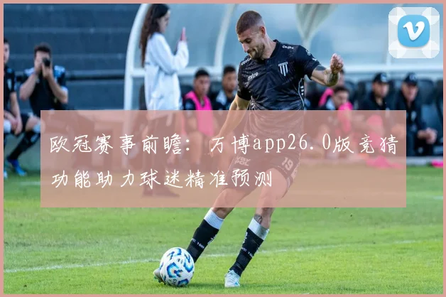 欧冠赛事前瞻:万博app26.0版竞猜功能助力球迷精准预测