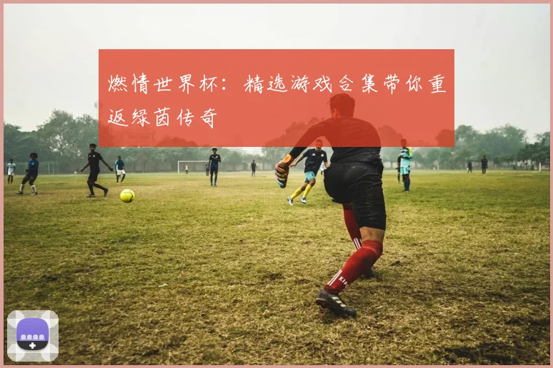 燃情世界杯：精选游戏合集带你重返绿茵传奇