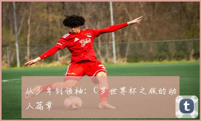 从少年到领袖：C罗世界杯之旅的动人篇章