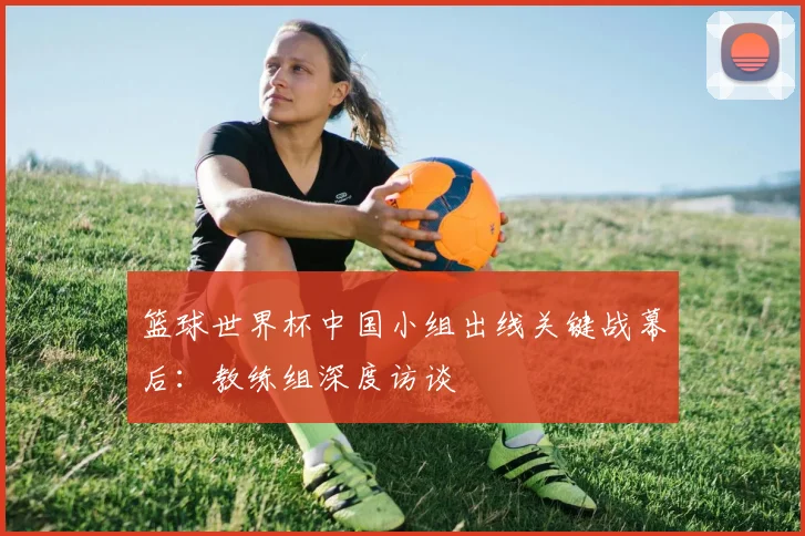 篮球世界杯中国小组出线关键战幕后:教练组深度访谈