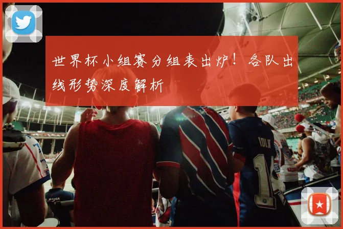 世界杯小组赛分组表出炉！各队出线形势深度解析
