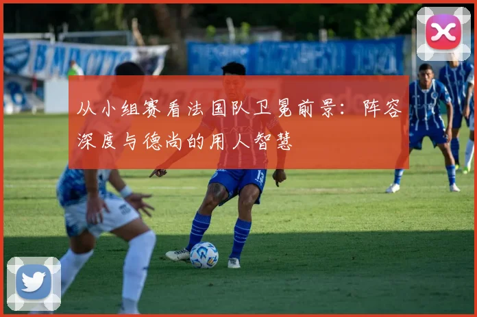 从小组赛看法国队卫冕前景：阵容深度与德尚的用人智慧