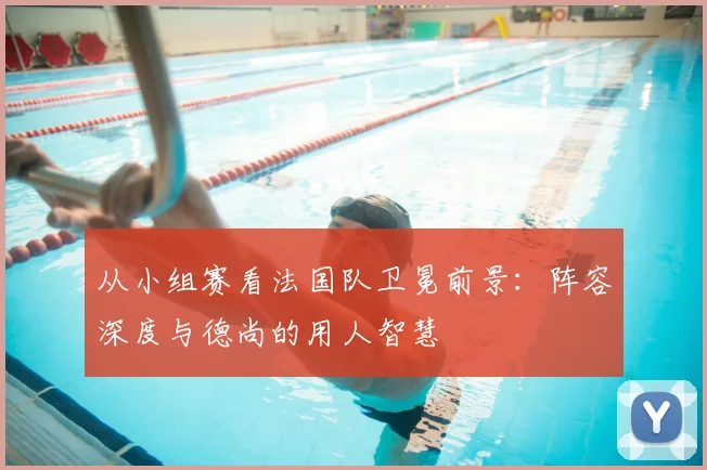 从小组赛看法国队卫冕前景：阵容深度与德尚的用人智慧
