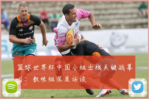 篮球世界杯中国小组出线关键战幕后:教练组深度访谈
