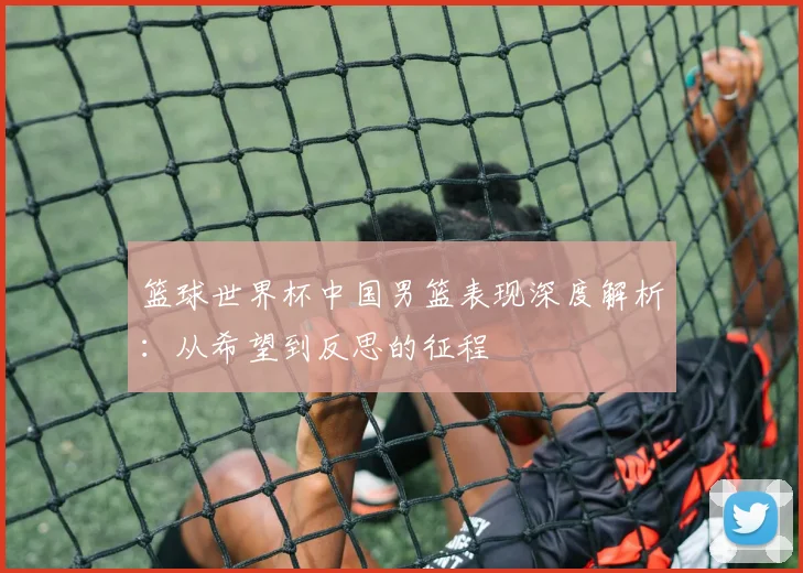 篮球世界杯中国男篮表现深度解析:从希望到反思的征程