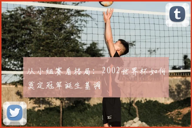 从小组赛看格局：2002世界杯如何奠定冠军诞生基调