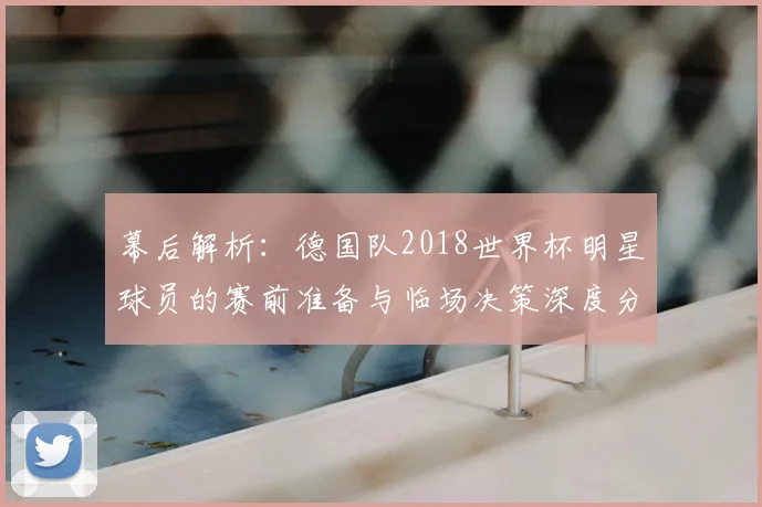 幕后解析：德国队2018世界杯明星球员的赛前准备与临场决策深度分析