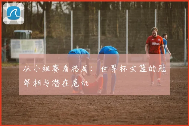 从小组赛看格局：世界杯女篮的冠军相与潜在危机