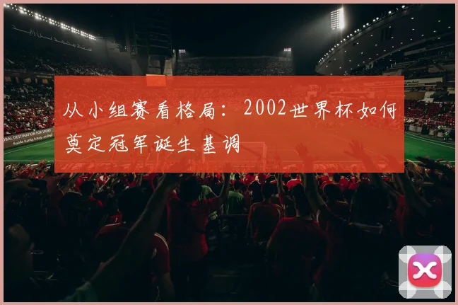 从小组赛看格局：2002世界杯如何奠定冠军诞生基调