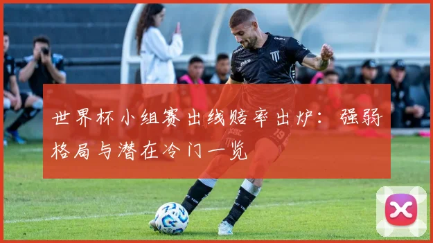 世界杯小组赛出线赔率出炉：强弱格局与潜在冷门一览
